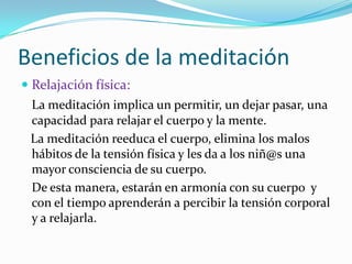 Beneficios de la meditaciónRelajación física:La meditación implica un permitir, un dejar pasar, una capacidad para relajar el cuerpo y la mente.    La meditación reeduca el cuerpo, elimina los malos hábitos de la tensión física y les da a los niñ@suna mayor consciencia de su cuerpo. 	De esta manera, estarán en armonía con su cuerpo  y con el tiempo aprenderán a percibir la tensión corporal y a relajarla. 