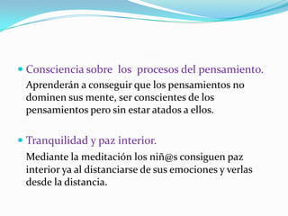 Consciencia sobre  los  procesos del pensamiento.	Aprenderán a conseguir que los pensamientos no dominen sus mente, ser conscientes de los pensamientos pero sin estar atados a ellos.Tranquilidad y paz interior.Mediante la meditación los niñ@sconsiguen paz interior ya al distanciarse de sus emociones y verlas desde ladistancia.