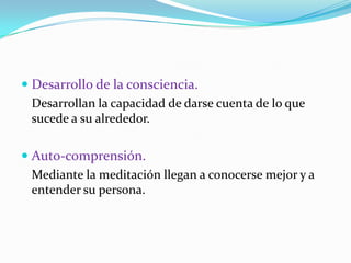 Desarrollo de la consciencia.	Desarrollan la capacidad de darse cuenta de lo que sucede a su alrededor.Auto-comprensión.	Mediante la meditación llegan a conocerse mejor y a entender su persona.