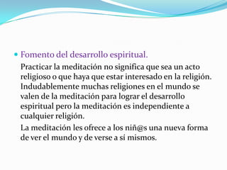 Fomento del desarrollo espiritual.	Practicar la meditación no significa que sea un acto religioso o que haya que estar interesado en la religión. Indudablemente muchas religiones en el mundo se valen de la meditación para lograr el desarrollo espiritual pero la meditación es independiente a cualquier religión. 	La meditación les ofrece a los niñ@suna nueva forma de ver elmundo y de verse a sí mismos.