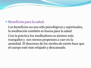 Beneficios para la salud.Los beneficios no son sólo psicológicos y espirituales, la meditación también es buena para la salud. Con la práctica los meditadores se sienten más tranquilos y  son menos propensos a caer en la ansiedad. El descenso de los niveles de estrés hace que el cuerpo esté más relajado y descansado.