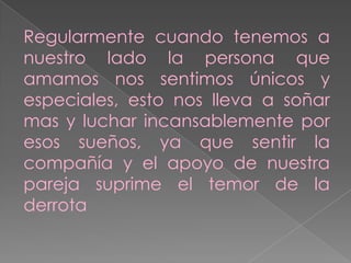 Regularmente cuando tenemos a
nuestro lado la persona que
amamos nos sentimos únicos y
especiales, esto nos lleva a soñar
mas y luchar incansablemente por
esos sueños, ya que sentir la
compañía y el apoyo de nuestra
pareja suprime el temor de la
derrota

 