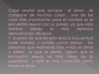 Cabe anotar que aunque el amor se
compone de muchas cosas , una de las
cosa mas importantes para el hombre es el
encuentro sexual con su pareja, ya que este
termina
siendo
la
mas
hermosa
demostración de amor.
Y a pesar de que en esta época la juventud
suele tomarlo y sumirlo como placer , las
personas que realmente han vivido el amor
y saben lo que se siente saben que el
encuentro sexual va mas haya de lo
superficial , y este es mas conocido como
hacer el amor .

 