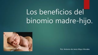 Los beneficios del
binomio madre-hijo.
Por: Antonio de Jesús Mayo Morales
 