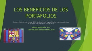 LOS BENEFICIOS DE LOS
PORTAFOLIOS
Danielson, Charlotte y Leslye Abrutyn (2002), “Los beneficios de los portafolios”, en una introducción al uso
de portafolios en el aula, México, FCE., pp. 52-65
ALBERTO GÓMEZ PEÑA N.L. 9
CHRISTIAN ESSAU MARQUEZ CARINO N.L 20
 