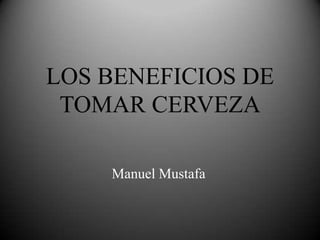 LOS BENEFICIOS DE
TOMAR CERVEZA
Manuel Mustafa
 