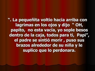 “ . La pequeñita voltio hacia arriba con lagrimas en los ojos y dijo  “ OH, papito,  no esta vacía, yo sople besos dentro de la caja, todos para ti,  Papi”, el padre se sintió morir , puso sus brazos alrededor de su niña y le suplico que lo perdonara. 