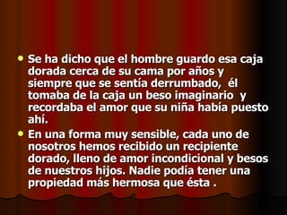 Se ha dicho que el hombre guardo esa caja dorada cerca de su cama por años y siempre que se sentía derrumbado,  él tomaba de la caja un beso imaginario  y recordaba el amor que su niña había puesto ahí. En una forma muy sensible, cada uno de nosotros hemos recibido un recipiente dorado, lleno de amor incondicional y besos de nuestros hijos. Nadie podía tener una propiedad más hermosa que ésta . 