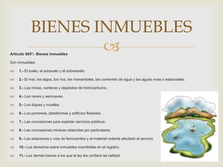 Articulo 885º.- Bienes inmuebles
Son inmuebles:
 1.- El suelo, el subsuelo y el sobresuelo.
 2.- El mar, los lagos, los ríos, los manantiales, las corrientes de agua y las aguas vivas o estanciales.
 3.- Las minas, canteras y depósitos de hidrocarburos.
 4.- Las naves y aeronaves.
 5.- Los diques y muelles.
 6.- Los pontones, plataformas y edificios flotantes.
 7.- Las concesiones para explotar servicios públicos.
 8.- Las concesiones mineras obtenidas por particulares.
 9.- Las estaciones y vías de ferrocarriles y el material rodante afectado al servicio.
 10.- Los derechos sobre inmuebles inscribibles en el registro.
 11.- Los demás bienes a los que la ley les confiere tal calidad.
BIENES INMUEBLES
 
