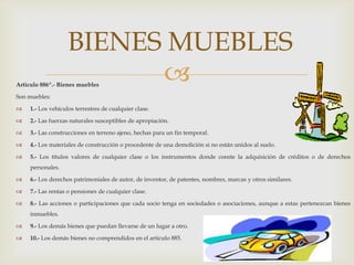 Articulo 886º.- Bienes muebles
Son muebles:
 1.- Los vehículos terrestres de cualquier clase.
 2.- Las fuerzas naturales susceptibles de apropiación.
 3.- Las construcciones en terreno ajeno, hechas para un fin temporal.
 4.- Los materiales de construcción o procedente de una demolición si no están unidos al suelo.
 5.- Los títulos valores de cualquier clase o los instrumentos donde conste la adquisición de créditos o de derechos
personales.
 6.- Los derechos patrimoniales de autor, de inventor, de patentes, nombres, marcas y otros similares.
 7.- Las rentas o pensiones de cualquier clase.
 8.- Las acciones o participaciones que cada socio tenga en sociedades o asociaciones, aunque a estas pertenezcan bienes
inmuebles.
 9.- Los demás bienes que puedan llevarse de un lugar a otro.
 10.- Los demás bienes no comprendidos en el articulo 885.
BIENES MUEBLES
 