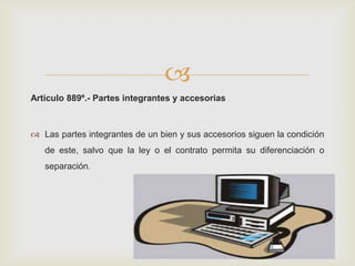 
Articulo 889º.- Partes integrantes y accesorias
 Las partes integrantes de un bien y sus accesorios siguen la condición
de este, salvo que la ley o el contrato permita su diferenciación o
separación.
 