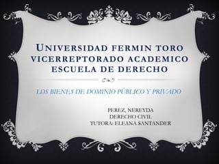 UNIVERSIDAD FERMIN TORO
VICERREPTORADO ACADEMICO
ESCUELA DE DERECHO
LOS BIENES DE DOMINIO PÚBLICO Y PRIVADO
PEREZ, NEREYDA
DERECHO CIVIL
TUTORA: ELEANA SANTANDER
 