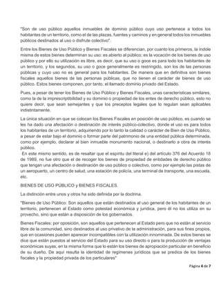 Página 4 de 7
"Son de uso público aquellos inmuebles de dominio público cuyo uso pertenece a todos los
habitantes de un territorio, como el de las plazas, fuentes y caminos y en general todos los inmuebles
públicos destinados al uso o disfrute colectivo".
Entre los Bienes de Uso Público y Bienes Fiscales se diferencian, por cuanto los primeros, la índole
misma de estos bienes determinan su uso: es abierto al público; es la vocación de los bienes de uso
público y por ello su utilización es libre, es decir, que su uso o goce es para todo los habitantes de
un territorio, y los segundos, su uso o goce generalmente es restringido, son los de las personas
públicas y cuyo uso no es general para los habitantes. De manera que en definitiva son bienes
fiscales aquellos bienes de las personas públicas, que no tienen el carácter de bienes de uso
público. Estos bienes componen, por tanto, el llamado dominio privado del Estado.
Pues, a pesar de tener los Bienes de Uso Público y Bienes Fiscales, unas características similares,
como la de la imprescriptibilidad y su dominio o propiedad de los entes de derecho público, esto no
quiere decir, que sean semejantes y que los preceptos legales que lo regulan sean aplicables
indistintamente.
La única situación en que se colocan los Bienes Fiscales en posición de uso público, es cuando se
les ha dado una afectación o destinación de interés público-colectivo, donde el uso es para todos
los habitantes de un territorio, adquiriendo por lo tanto la calidad o carácter de Bien de Uso Público,
a pesar de estar bajo el dominio o formar parte del patrimonio de una entidad pública determinada,
como por ejemplo, declarar al bien inmueble monumento nacional, o destinarlo a obra de interés
público.
En este mismo sentido, es de resaltar que el espíritu del literal e) del artículo 376 del Acuerdo 18
de 1989, no fue otro que el de recoger los bienes de propiedad de entidades de derecho público
que tengan una afectación o destinación de uso público o colectivo, como por ejemplo las pistas de
un aeropuerto, un centro de salud, una estación de policía, una terminal de transporte, una escuela,
etc.
BIENES DE USO PÚBLICO y BIENES FISCALES.
La distinción entre unos y otros ha sido definida por la doctrina.
"Bienes de Uso Público: Son aquellos que están destinados al uso general de los habitantes de un
territorio, pertenecen al Estado como potestad económica y jurídica, pero él no los utiliza en su
provecho, sino que están a disposición de los gobernados.
Bienes Fiscales: por oposición, son aquellos que pertenecen al Estado pero que no están al servicio
libre de la comunidad, sino destinados al uso privativo de la administración, para sus fines propios,
que en ocasiones pueden aparecer incompatibles con la utilización innominada. De estos bienes se
dice que están puestos al servicio del Estado para su uso directo o para la producción de ventajas
económicas suyas, en la misma forma que lo están los bienes de apropiación particular en beneficio
de su dueño. De aquí resulta la identidad de regímenes jurídicos que se predica de los bienes
fiscales y la propiedad privada de los particulares"
 