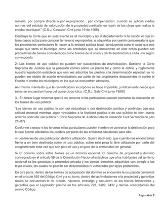 Página 6 de 7
materia; por compra directa o por expropiación , por compensación, cuando se aplican ciertas
normas del estatuto de valorización de la propiedad particular en razón de las obras que realiza la
entidad municipal." (C.S.J. Casación Civil junio 19 de 1968)
Concluye la Corte que en este evento es el municipio y no el departamento ni la nación el que en
tales casos actúa para comprar terrenos ó expropiarlos, o adquirirlos por cesión compensatoria que
los propietarios particulares le hacen a la entidad pública local, concluyendo para el caso que nos
ocupa que tanto el Municipio como las entidades que se encuentran en este orden pueden ser
propietarias de bienes considerados como bienes de la unión y dar la destinación a cada uno según
corresponda.
2- Los bienes de uso público no pueden ser susceptibles de reivindicación. Sostiene la Corte
Suprema de Justicia que la posesión común sobre un predio tal y como la define y reglamenta
nuestra legislación establece que una vez adscritos los predios a la determinación especial, ya no
pueden ser objeto de acción reivindicatoria por parte de los propietarios desposeídos ni contra el
Estado ni contra los municipios en los que se encuentren ubicados.
Así mismo manifestó que la reivindicación incorpóreo se hace imposible, jurídicamente desde que
estos se encuentren fuera del comercio jurídico. (C.S.J. Sala Civil junio 19/68)
3.- En tercer lugar tenemos que ni los terceros ni los particulares pueden contrariar la afectación de
los bienes de uso público.
“Los bienes de uso público lo son por naturaleza o por destinación jurídica y continúan con esa
calidad especial mientras sigan vinculados a la finalidad pública o de uso público tal bien queda
adscrito como de uso público." (Corte Suprema de Justicia Sala de Casación Civil Sentencia de julio
28 /87)
Conforme a estos ni los terceros ni los particulares pueden interferir ni contrariar la destinación para
lo cual fueron afectados los predios por parte de las entidades facultadas para ello.
4- Los bienes de uso público son de libre utilización. Quiere decir esto, que cuando nos encontramos
frente a un bien destinado como de uso público, sobre este pesa la libre utilización por parte del
conglomerado toda vez que son para el uso y el goce de la comunidad en general.
5- El dominio sobre estos bienes es un dominio especial. El derecho de propiedad y dominio
consagrado en el artículo 58 de la Constitución Nacional establece que a los habitantes del territorio
nacional se les garantiza la propiedad privada y los demás derechos adquiridos con arreglo a las
leyes civiles, los cuales no podrán ser desconocidos ni vulnerados por leyes posteriores.
De otra parte, dentro de las formas de adquisición del dominio se encuentra la ocupación contenida
en el artículo 685 del Código Civil y a su turno, dentro de las limitaciones a la propiedad y garantías
reales se encuentran la de prenda, hipoteca, embargo y secuestro de los bienes limitaciones y
garantías que el Legislador plasmó en los artículos 793, 2409, 2432 y demás concordantes del
mismo Código.
 