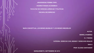 UNIVERSIDAD FERMIN TORO 
VICERECTORADO ACADEMICO 
FACULTAD DE CIENCIAS JURIDICAS Y POLITICAS 
ESCUELA DE DERECHO 
MAPA CONCEPTUAL LOS BIENES MUEBLES Y LOS BIENES INMUEBLES 
AUTOR: 
MARIELA RAMIREZ 
CI. 17505594 
CATEDRA: DERECHO CIVIL BIENES Y DERECHOS REALES 
SAIA A 
PROF. ELEANA SANTANDER 
BARQUISIMETO, SEPTIEMBRE DE 2014 
 