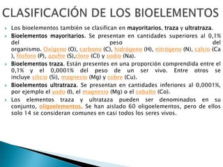  Los bioelementos también se clasifican en mayoritarios, traza y ultratraza.
 Bioelementos mayoritarios. Se presentan en cantidades superiores al 0,1%
del peso del
organismo. Oxígeno (O), carbono (C), hidrógeno (H), nitrógeno (N), calcio (Ca
), fósforo (P), azufre (S),cloro (Cl) y sodio (Na).
 Bioelementos traza. Están presentes en una proporción comprendida entre el
0,1% y el 0,0001% del peso de un ser vivo. Entre otros se
incluye silicio (Si), magnesio (Mg) y cobre (Cu).
 Bioelementos ultratraza. Se presentan en cantidades inferiores al 0,0001%,
por ejemplo el yodo (I), el magnesio (Mg) o el cobalto (Co).
 Los elementos traza y ultrataza pueden ser denominados en su
conjunto, oligoelementos. Se han aislado 60 oligoelementos, pero de ellos
solo 14 se consideran comunes en casi todos los seres vivos.
 