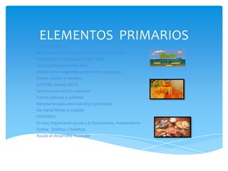 ELEMENTOS PRIMARIOS
NITROGENO: 3%
Se encuentra en aminoácidos y ácidos nucleicos.
Participa en la constitución del ADN
Se encuentra de forma libre.
Utiliza en los vegetales para formar proteínas.
Forma nitritos y nitratos.
AZUFRE: menos del 1%
Se encuentra en los volcanes
Forma sulfuros y sulfatos
Necesarios para aminoácidos y proteínas
No metal fétido e insípido
FOSFORO:
Es muy importante ayuda a la fotosíntesis, metabolismo
Forma fosfitos y fosfatos.
Ayuda al desarrollo muscular

 
