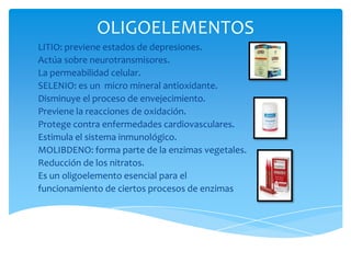 OLIGOELEMENTOS
LITIO: previene estados de depresiones.
Actúa sobre neurotransmisores.
La permeabilidad celular.
SELENIO: es un micro mineral antioxidante.
Disminuye el proceso de envejecimiento.
Previene la reacciones de oxidación.
Protege contra enfermedades cardiovasculares.
Estimula el sistema inmunológico.
MOLIBDENO: forma parte de la enzimas vegetales.
Reducción de los nitratos.
Es un oligoelemento esencial para el
funcionamiento de ciertos procesos de enzimas

 