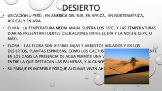 DESIERTO
• UBICACIÓN : PERÚ , EN AMÉRICA DEL SUR, EN ÁFRICA, EN NORTEAMÉRICA,
ÁFRICA; Y EN ASIA.
• CLIMA : LA TEMPERATURA MEDIA ANUAL SUPERA LOS 18ºC, Y LAS TEMPERATURAS
DIARIAS PRESENTAN FUERTES OSCILACIONES ENTRE EL DÍA Y LA NOCHE (20ºC O
MÁS).
• FLORA : LAS FLORA SON HIERBAS BAJAS Y ARBUSTOS AISLADOS Y EN LOS
DESIERTOS, PLANTAS ESPINOSAS, COMO LOS CACTUS Y MATORRALES. SOLAMENTE
EN LOS OASIS LA PRESENCIA DE AGUA PERMITE UNA VEGETACIÓN ABUNDANTE,
ENTRE LA QUE DESTACAN LAS PALMERAS, Y ALGUNOS ARBUSTOS.
• SU PAISAJE ES INCREIBLE PORQUE ALGUNAS VIVEN AHÍ.
 