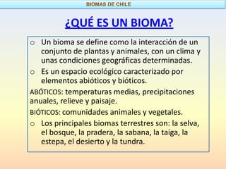 BIOMAS DE CHILE



          ¿QUÉ ES UN BIOMA?
o Un bioma se define como la interacción de un
   conjunto de plantas y animales, con un clima y
   unas condiciones geográficas determinadas.
o Es un espacio ecológico caracterizado por
   elementos abióticos y bióticos.
ABÓTICOS: temperaturas medias, precipitaciones
anuales, relieve y paisaje.
BIÓTICOS: comunidades animales y vegetales.
o Los principales biomas terrestres son: la selva,
   el bosque, la pradera, la sabana, la taiga, la
   estepa, el desierto y la tundra.
 