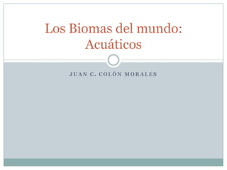 Los Biomas del mundo:
       Acuáticos

   JUAN C. COLÓN MORALES
 