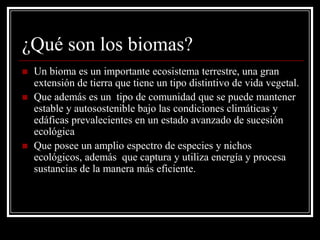 ¿Qué son los biomas?
   Un bioma es un importante ecosistema terrestre, una gran
    extensión de tierra que tiene un tipo distintivo de vida vegetal.
   Que además es un tipo de comunidad que se puede mantener
    estable y autosostenible bajo las condiciones climáticas y
    edáficas prevalecientes en un estado avanzado de sucesión
    ecológica
   Que posee un amplio espectro de especies y nichos
    ecológicos, además que captura y utiliza energía y procesa
    sustancias de la manera más eficiente.
 
