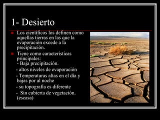 1- Desierto
    Los científicos los definen como
     aquellas tierras en las que la
     evaporación excede a la
     precipitación.
    Tiene como características
     principales:
     - Baja precipitación.
    - altos niveles de evaporación
    - Temperaturas altas en el día y
     bajas por al noche
    - su topografía es diferente
    - Sin cubierta de vegetación.
     (escasa)
 