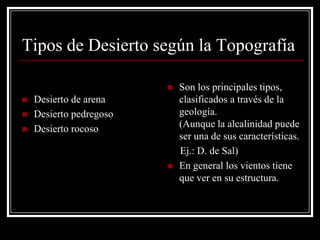 Tipos de Desierto según la Topografía

                            Son los principales tipos,
   Desierto de arena        clasificados a través de la
   Desierto pedregoso       geología.
   Desierto rocoso          (Aunque la alcalinidad puede
                             ser una de sus características.
                             Ej.: D. de Sal)
                            En general los vientos tiene
                             que ver en su estructura.
 