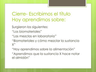 Cierre- Escribimos el título 
Hoy aprendimos sobre: 
Surgieron los siguientes: 
“Los biomateriales” 
“Las mezclas en laboratorio” 
“Biomateriales y cómo mezclar la sustancia 
X” 
“Hoy aprendimos sobre la alimentación” 
“Aprendimos que la sustancia X hace notar 
el almidón” 
 