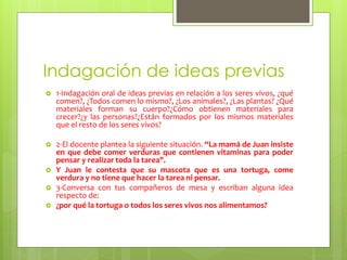 Indagación de ideas previas 
 1-Indagación oral de ideas previas en relación a los seres vivos, ¿qué 
comen?, ¿Todos comen lo mismo?, ¿Los animales?, ¿Las plantas? ¿Qué 
materiales forman su cuerpo?¿Cómo obtienen materiales para 
crecer?¿y las personas?¿Están formados por los mismos materiales 
que el resto de los seres vivos? 
 2-El docente plantea la siguiente situación. “La mamá de Juan insiste 
en que debe comer verduras que contienen vitaminas para poder 
pensar y realizar toda la tarea". 
 Y Juan le contesta que su mascota que es una tortuga, come 
verdura y no tiene que hacer la tarea ni pensar. 
 3-Conversa con tus compañeros de mesa y escriban alguna idea 
respecto de: 
 ¿por qué la tortuga o todos los seres vivos nos alimentamos? 
 