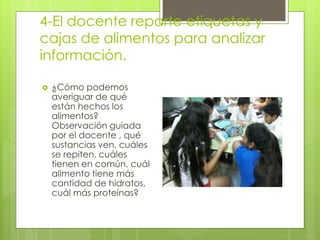4-El docente reparte etiquetas y 
cajas de alimentos para analizar 
información. 
 ¿Cómo podemos 
averiguar de qué 
están hechos los 
alimentos? 
Observación guiada 
por el docente , qué 
sustancias ven, cuáles 
se repiten, cuáles 
tienen en común, cuál 
alimento tiene más 
cantidad de hidratos, 
cuál más proteínas? 
 
