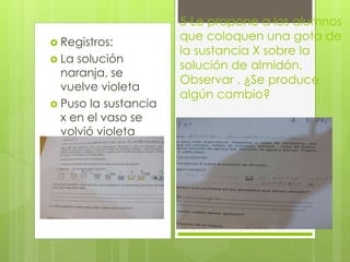  Registros: 
 La solución 
naranja, se 
vuelve violeta 
 Puso la sustancia 
x en el vaso se 
volvió violeta 
5-Le propone a los alumnos 
que coloquen una gota de 
la sustancia X sobre la 
solución de almidón. 
Observar . ¿Se produce 
algún cambio? 
 