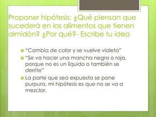 Proponer hipótesis: ¿Qué piensan que 
sucederá en los alimentos que tienen 
almidón? ¿Por qué?- Escribe tu idea 
 “Cambia de color y se vuelve violeta” 
 “Se va hacer una mancha negra o roja, 
porque no es un líquido o también se 
derrite” 
 La parte que sea expuesta se pone 
purpura, mi hipótesis es que no se va a 
mezclar. 
 