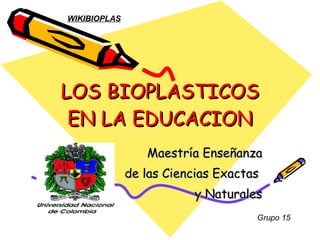 LOS BIOPLASTICOS EN LA EDUCACION Maestría Enseñanza de las Ciencias Exactas  y Naturales Grupo 15 WIKIBIOPLAS 