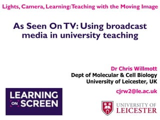 As Seen OnTV: Using broadcast
media in university teaching
Dr Chris Willmott
Dept of Molecular & Cell Biology
University of Leicester, UK
cjrw2@le.ac.uk
Lights, Camera, Learning:Teaching with the Moving Image
 