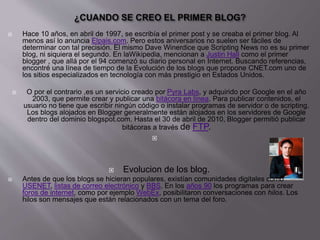  Hace 10 años, en abril de 1997, se escribía el primer post y se creaba el primer blog. Al
menos así lo anuncia Elpais.com. Pero estos aniversarios no suelen ser fáciles de
determinar con tal precisión. El mismo Dave Winerdice que Scripting News no es su primer
blog, ni siquiera el segundo. En laWikipedia, mencionan a Justin Hall como el primer
blogger , que allá por el 94 comenzó su diario personal en Internet. Buscando referencias,
encontré una línea de tiempo de la Evolución de los blogs que propone CNET.com uno de
los sitios especializados en tecnología con más prestigio en Estados Unidos.
 O por el contrario ,es un servicio creado por Pyra Labs, y adquirido por Google en el año
2003, que permite crear y publicar una bitácora en línea. Para publicar contenidos, el
usuario no tiene que escribir ningún código o instalar programas de servidor o de scripting.
Los blogs alojados en Blogger generalmente están alojados en los servidores de Google
dentro del dominio blogspot.com. Hasta el 30 de abril de 2010, Blogger permitió publicar
bitácoras a través de FTP.

 Evolucion de los blog.
 Antes de que los blogs se hicieran populares, existían comunidades digitales como
USENET, listas de correo electrónico y BBS. En los años 90 los programas para crear
foros de internet, como por ejemplo WebEx, posibilitaron conversaciones con hilos. Los
hilos son mensajes que están relacionados con un tema del foro.
 