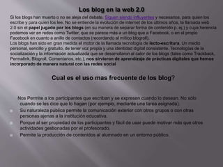 Nos Permite a los participantes que escriban y se expresen cuando lo desean. No sólo
cuando se les dice que lo hagan (por ejemplo, mediante una tarea asignada).
 Su naturaleza pública permite la comunicación exterior con otros grupos o con otras
personas ajenas a la institución educativa.
 Porque al ser propiedad de los participantes y fácil de usar puede motivar más que otros
actividades gestionadas por el profesorado.
 Permite la producción de contenidos al alumnado en un entorno público.
Si los blogs han muerto o no se aleja del debate. Siguen siendo influyentes y necesarios, para quien los
escribe y para quien los lee. No se entiende la evolución de internet de los últimos años, la llamada web
2.0 sin el papel jugado por los blogs (en su manera de separar forma de contenido p. ej.) y cuya herencia
podemos ver en redes como Twitter, que se parece más a un blog que a Facebook, o en el propio
Facebook en cuanto a anillo de contactos (recordando al mítico blogroll).
Los blogs han sido en gran medida el motor de la llamada tecnología de lecto-escritura. Un medio
personal, sencillo y gratuito, de tener voz propia y una identidad digital consistente. Tecnologías de la
socialización y la información actualizada que se desarrollaron al calor de los blogs (tales como Trackback,
Permalink, Blogroll, Comentarios, etc.), nos sirvieron de aprendizaje de prácticas digitales que hemos
incorporado de manera natural con las redes social
Cual es el uso mas frecuente de los blog?
 