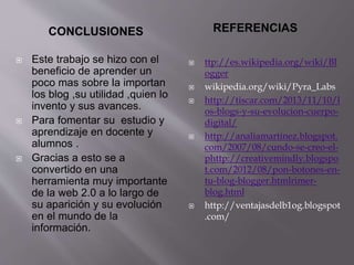 CONCLUSIONES REFERENCIAS
 Este trabajo se hizo con el
beneficio de aprender un
poco mas sobre la importan
los blog ,su utilidad ,quien lo
invento y sus avances.
 Para fomentar su estudio y
aprendizaje en docente y
alumnos .
 Gracias a esto se a
convertido en una
herramienta muy importante
de la web 2.0 a lo largo de
su aparición y su evolución
en el mundo de la
información.
 ttp://es.wikipedia.org/wiki/Bl
ogger
 wikipedia.org/wiki/Pyra_Labs
 http://tiscar.com/2013/11/10/l
os-blogs-y-su-evolucion-cuerpo-
digital/
 http://analiamartinez.blogspot.
com/2007/08/cundo-se-creo-el-
phttp://creativemindly.blogspo
t.com/2012/08/pon-botones-en-
tu-blog-blogger.htmlrimer-
blog.html
 http://ventajasdelb1og.blogspot
.com/
 