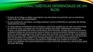 CARACTERÍSTICAS DIFERENCIALES DE UN 
BLOG 
• El éxito de los blogs se debe a que tienen una naturaleza muy peculiar que se caracteriza, 
sobre todo, por tres propiedades: 
• Es una publicación periódica. Los blogs publican nuevos contenidos en periodos de tiempo 
relativamente cortos. 
• Un blog admite comentarios de los lectores y esto hace posible que se cree una comunidad 
en torno al autor. Los blogs son uno de los medios que mejor representan su esencia. 
Gracias a la posibilidad de recibir comentarios de los lectores, se pasa de una comunicación 
unilateral (medio de comunicación hacia el lector) a una comunicación bilateral, en la que el 
lector es también protagonista. El efecto que ésta ha tenido es la creación de "comunidades" 
de lectores muy fieles, muy parecidas a las que existen, por ejemplo, en un foro de discusión. 
Esto ha resultado ser también muy ventajoso desde un punto de vista profesional o 
comercial porque estos lectores son personas fidelizadas que confían en el autor y, por 
tanto, muy abiertas a las recomendaciones e incluso venta de productos y servicios por parte 
del autor del blog. 
