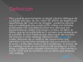    Pero ¿qué es exactamente un blog? ¿Qué lo distingue de
    cualquier otro tipo de sitio web? Sin ánimo de erigirnos en
    repartidores de “carnets de blogger” podemos resumir
    que un weblog es una publicación online con historias
    publicadas con una periodicidad muy alta que son
    presentadas en orden cronológico inverso, es decir, lo
    último que se ha publicado es lo primero que aparece en
    la pantalla. Es muy habitual que dispongan de una lista
    de enlaces a otros weblogs (denominada blogroll) y
    suelen disponer de un sistema de comentarios que
    permiten a los lectores establecer una conversación con
    el autor y entre ellos acerca de lo publicado. Es propio de
    los weblogs hacer un uso intensivo de los enlaces a otros
    blogs y páginas para ampliar información, citar fuentes o
    hacer notar que se continúa con un tema que empezó
    otro weblog
                                                indice
 