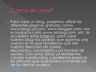    Para crear un blog, podemos utilizar las
    diferentes páginas gratuitas como:
    www.blogs.ya.com, www.blogger.com, ww
    w.myspace.com, www.obolog.com, etc. Al
    accedera estas páginas, para crear
    nuestro blog nos pedirán que agamos una
    cuenta en la que tendremos que dar
    nuestra dirección de correo
    electrónico, contraseña y un nombre de
    usuario. Con estos datos ya tendremos
    creado nuestro blog, y podremos publicar
    los artículos que queramos y comentar los
    de los demás usuarios.
    indice
 