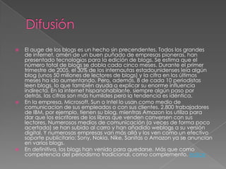    El auge de los blogs es un hecho sin precendentes. Todos los grandes
    de internet, amén de un buen puñado de empresas pioneras, han
    presentado tecnologías para la edición de blogs. Se estima que el
    número total de blogs se dobla cada cinco meses. Durante el primer
    trimestre de 2005, el 30% de los internautas estadounidenses leía algún
    blog (unos 50 millones de lectores de blogs) y la cifra en los últimos
    meses ha ido aumentando. Pero, además, 8 de cada 10 periodistas
    leen blogs, lo que también ayuda a explicar su enorme influencia
    indirecta. En la internet hispanohablante, siempre algún paso por
    detrás, las cifras son más humildes pero la tendencia es idéntica.
   En la empresa, Microsoft, Sun o Intel lo usan como medio de
    comunicacion de sus empleados o con sus clientes. 2.800 trabajadores
    de IBM, por ejemplo, tienen su blog, mientras Amazon los utiliza para
    dar que los escritores de los libros que venden conversen con sus
    lectores. Numerosos medios de comunicación (a veces de forma poco
    acertada) se han subido al carro y han añadido weblogs a su versión
    digital. Y numerosas empresas van más allá y los ven como un efectivo
    soporte publicitario: Sony, Nokia, Nike, Sanitas o Amazon ya se anuncian
    en varios blogs.
   En definitiva, los blogs han venido para quedarse. Más que como
    competencia del periodismo tradicional, como complemento. indice
 
