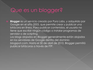    Blogger es un servicio creado por Pyra Labs, y adquirido por
    Google en el año 2003, que permite crear y publicar una
    bitácora en línea. Para publicar contenidos, el usuario no
    tiene que escribir ningún código o instalar programas de
    servidor o de scripting.
    Los blogs alojados en Blogger generalmente están alojados
    en los servidores de Google dentro del dominio
    blogspot.com. Hasta el 30 de abril de 2010, Blogger permitió
    publicar bitácoras a través de FTP.
 