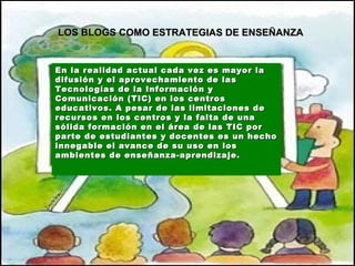 En la realidad actual cada vez es mayor la difusión y el aprovechamiento de las Tecnologías de la Información y Comunicación (TIC) en los centros educativos.  A pesar de   las limitaciones de recursos en los centros y la falta de una sólida formación en el área de las TIC por parte de estudiantes y docentes es un hecho innegable el avance de su uso en los ambientes de enseñanza-aprendizaje.   LOS BLOGS COMO ESTRATEGIAS DE ENSEÑANZA 