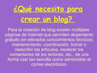 ¿Qué necesito para crear un blog?  Para la creación de  blog  existen múltiples  páginas  de Internet que permiten alojamiento gratuito sin elevados conocimientos técnicos: mantenimiento, coordinación, borrar o reescribir los artículos, moderar los comentarios de los lectores, etc., de una forma casi tan sencilla como administrar el correo electrónico. 