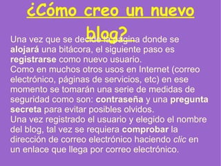 ¿Cómo creo un nuevo blog?  Una vez que se decide la página donde se  alojará  una bitácora, el siguiente paso es  registrarse  como nuevo usuario.  Como en muchos otros usos en Internet (correo electrónico, páginas de servicios, etc) en ese momento se tomarán una serie de medidas de seguridad como son:  contraseña  y una  pregunta   secreta  para evitar posibles olvidos. Una vez registrado el usuario y elegido el nombre del blog, tal vez se requiera  comprobar  la dirección de correo electrónico haciendo  clic  en un enlace que llega por correo electrónico. 