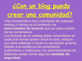 ¿Con un blog puedo crear una comunidad?   Una característica muy importante de cualquier weblog o fotolog es la formación de  comunidades de lectores  que se crea a través de los comentarios. Los lectores de un weblog dejan comentarios en cada post donde opinan sobre la nota, enlazan con otros weblogs o hacen su aportación al tema. Debido a la existencia de comentarios publicitarios o maliciosos, los administradores de bitácoras suelen tomar algunas  medidas de seguridad .  