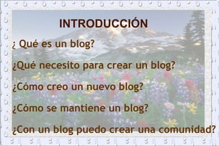 INTRODUCCIÓN ¿  Qué es un blog? ¿Qué necesito para crear un blog? ¿Cómo creo un nuevo blog? ¿Cómo se mantiene un blog? ¿Con un blog puedo crear una comunidad? 