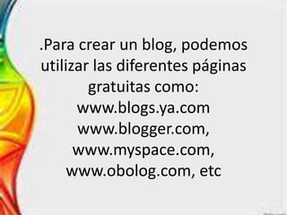 .Para crear un blog, podemos
utilizar las diferentes páginas
        gratuitas como:
      www.blogs.ya.com
      www.blogger.com,
      www.myspace.com,
     www.obolog.com, etc
 