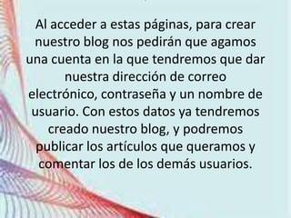 .

  Al acceder a estas páginas, para crear
 nuestro blog nos pedirán que agamos
una cuenta en la que tendremos que dar
       nuestra dirección de correo
electrónico, contraseña y un nombre de
 usuario. Con estos datos ya tendremos
    creado nuestro blog, y podremos
  publicar los artículos que queramos y
  comentar los de los demás usuarios.
 